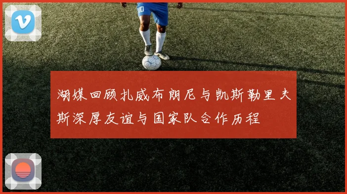 湖媒回顾扎威布朗尼与凯斯勒里夫斯深厚友谊与国家队合作历程