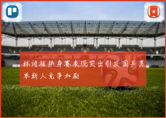 林诗栋热身赛表现突出引发国乒男单新人竞争加剧