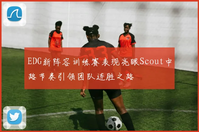 EDG新阵容训练赛表现亮眼Scout中路节奏引领团队连胜之路