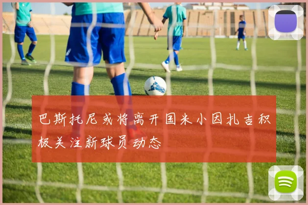 巴斯托尼或将离开国米小因扎吉积极关注新球员动态