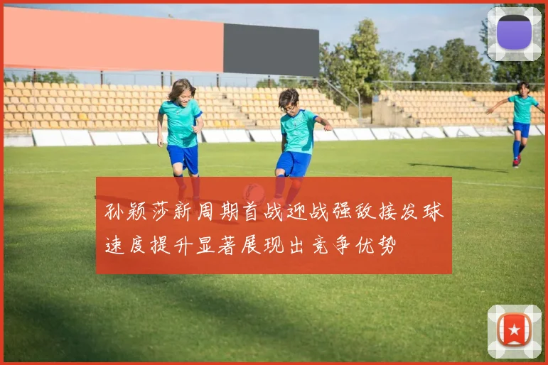 孙颖莎新周期首战迎战强敌接发球速度提升显著展现出竞争优势