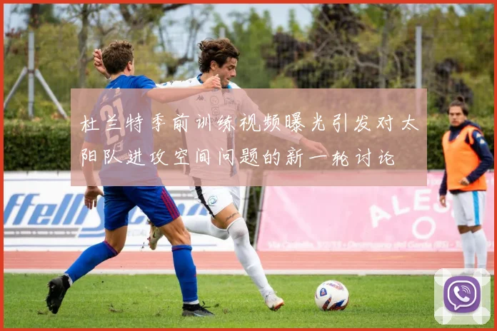 杜兰特季前训练视频曝光引发对太阳队进攻空间问题的新一轮讨论