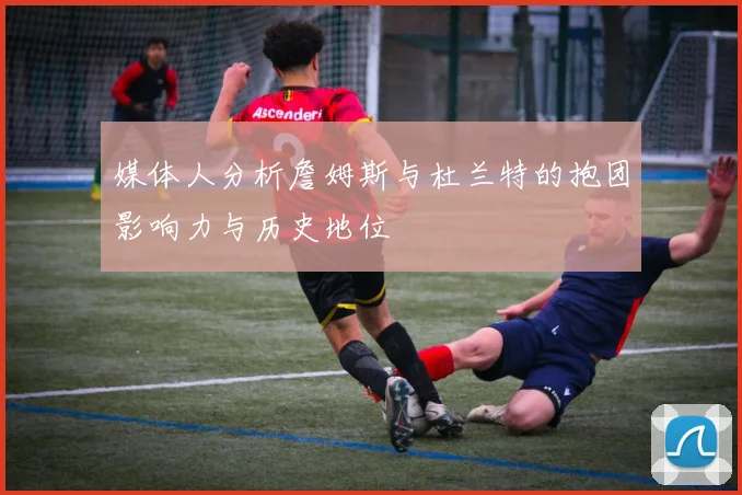 媒体人分析詹姆斯与杜兰特的抱团影响力与历史地位