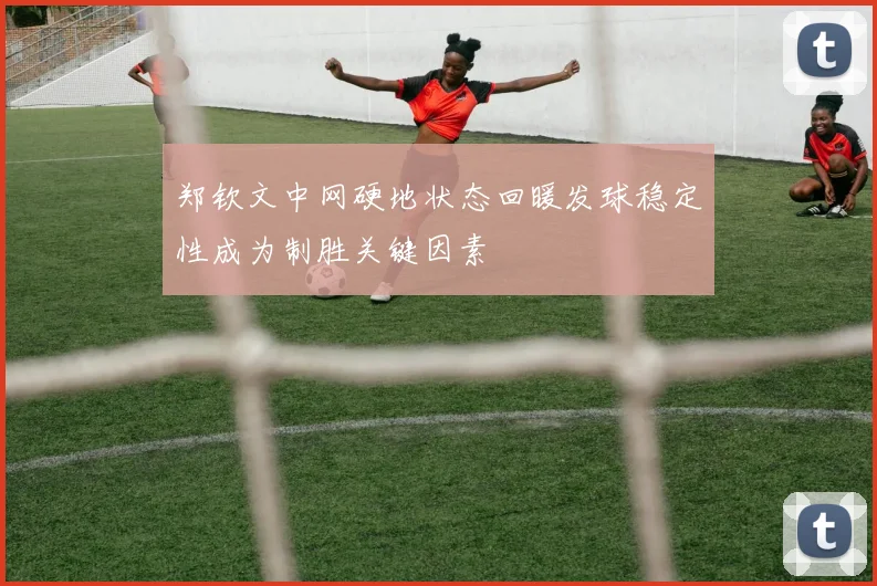 郑钦文中网硬地状态回暖发球稳定性成为制胜关键因素