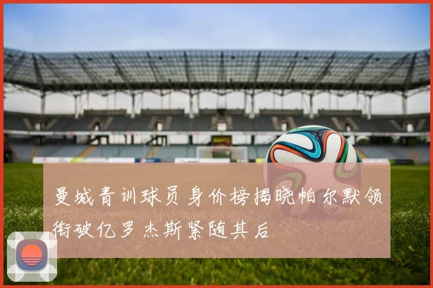 曼城青训球员身价榜揭晓帕尔默领衔破亿罗杰斯紧随其后