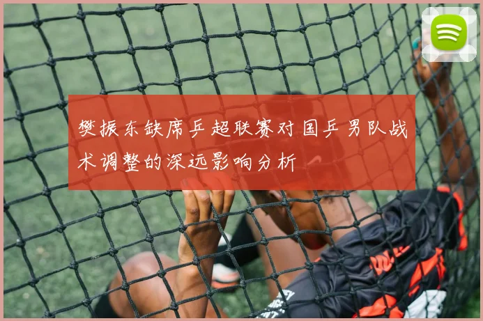 樊振东缺席乒超联赛对国乒男队战术调整的深远影响分析