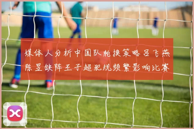 媒体人分析中国队轮换策略吕飞燕陈昱缺阵王子超犯规频繁影响比赛表现