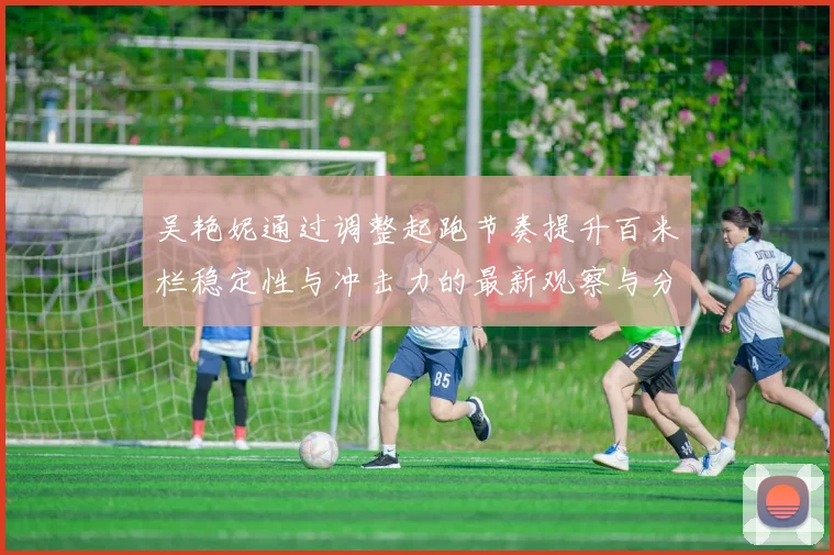 吴艳妮通过调整起跑节奏提升百米栏稳定性与冲击力的最新观察与分析