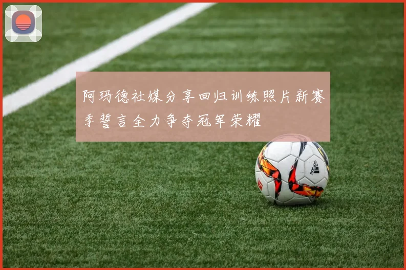 阿玛德社媒分享回归训练照片新赛季誓言全力争夺冠军荣耀