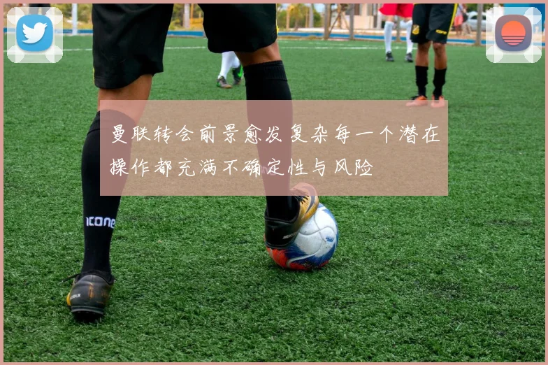 曼联转会前景愈发复杂每一个潜在操作都充满不确定性与风险
