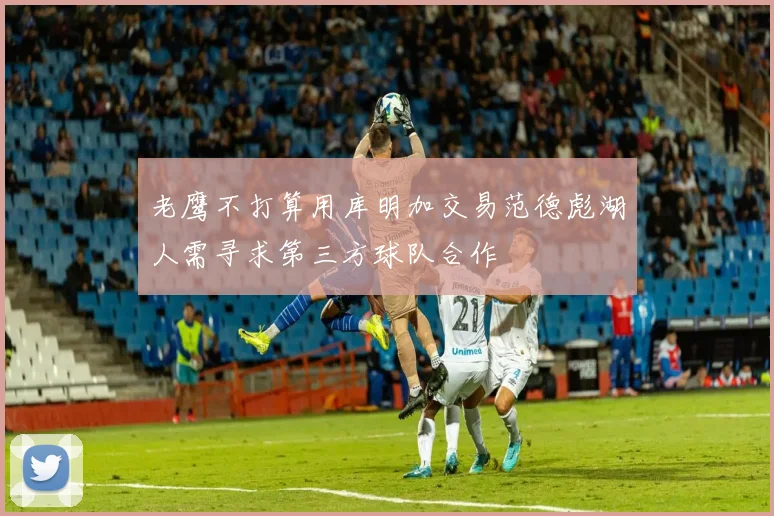 老鹰不打算用库明加交易范德彪湖人需寻求第三方球队合作