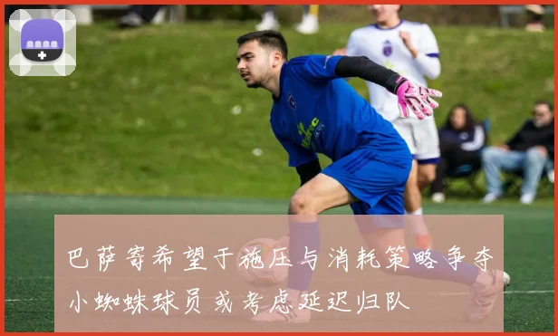 巴萨寄希望于施压与消耗策略争夺小蜘蛛球员或考虑延迟归队