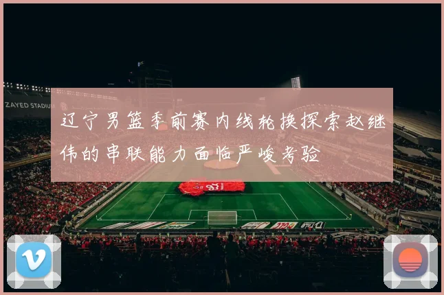辽宁男篮季前赛内线轮换探索赵继伟的串联能力面临严峻考验