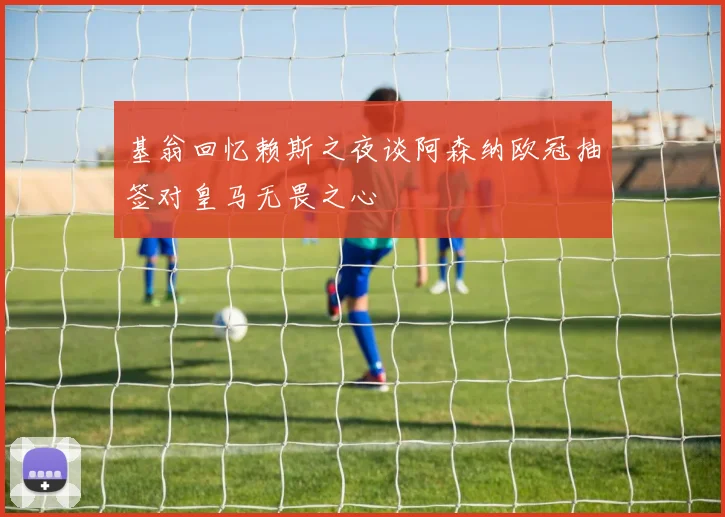 基翁回忆赖斯之夜谈阿森纳欧冠抽签对皇马无畏之心