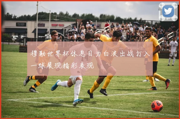 穆勒世界杯休息日为白浪出战打入一球展现精彩表现