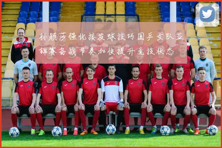 孙颖莎强化接发球技巧国乒女队亚锦赛备战节奏加快提升竞技状态