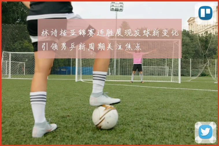 林诗栋亚锦赛连胜展现发球新变化引领男乒新周期关注焦点